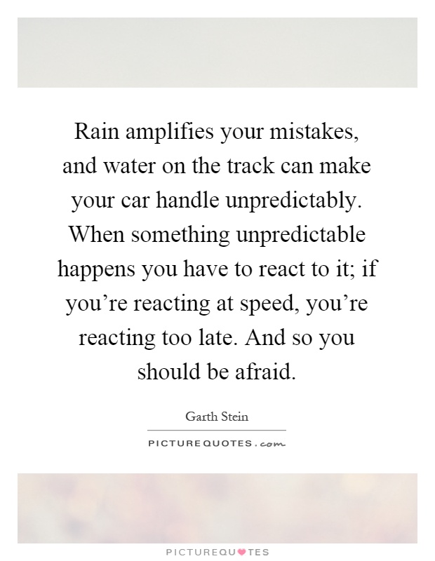 Rain amplifies your mistakes, and water on the track can make your car handle unpredictably. When something unpredictable happens you have to react to it; if you're reacting at speed, you're reacting too late. And so you should be afraid Picture Quote #1