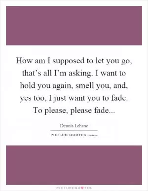 How am I supposed to let you go, that’s all I’m asking. I want to hold you again, smell you, and, yes too, I just want you to fade. To please, please fade Picture Quote #1
