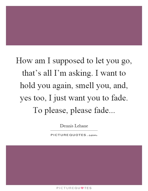 How am I supposed to let you go, that's all I'm asking. I want to hold you again, smell you, and, yes too, I just want you to fade. To please, please fade Picture Quote #1