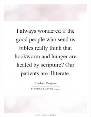 I always wondered if the good people who send us bibles really think that hookworm and hunger are healed by scripture? Our patients are illiterate Picture Quote #1