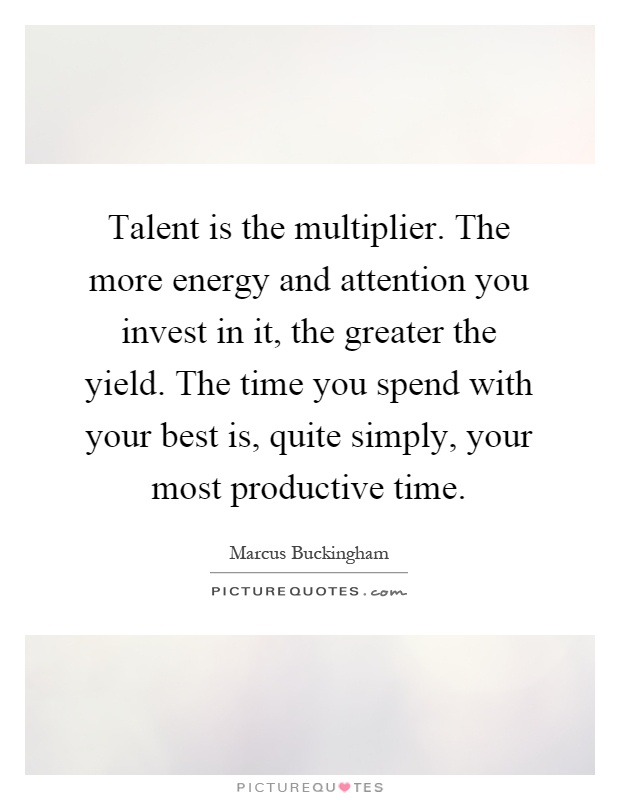 Talent is the multiplier. The more energy and attention you invest in it, the greater the yield. The time you spend with your best is, quite simply, your most productive time Picture Quote #1