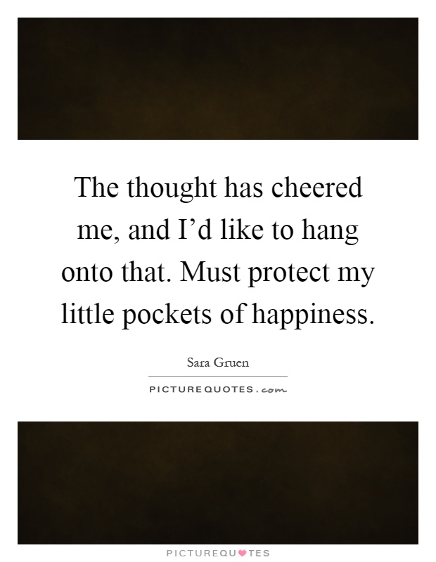 The thought has cheered me, and I'd like to hang onto that. Must protect my little pockets of happiness Picture Quote #1
