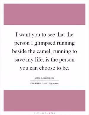 I want you to see that the person I glimpsed running beside the camel, running to save my life, is the person you can choose to be Picture Quote #1