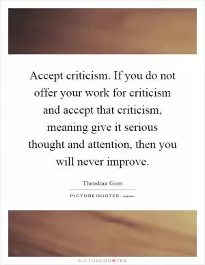 Accept criticism. If you do not offer your work for criticism and accept that criticism, meaning give it serious thought and attention, then you will never improve Picture Quote #1
