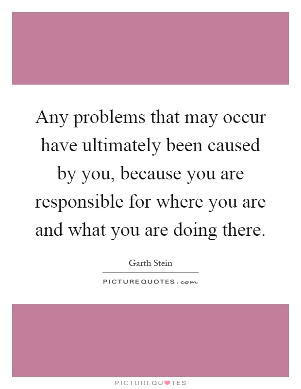 Any problems that may occur have ultimately been caused by you, because you are responsible for where you are and what you are doing there Picture Quote #1