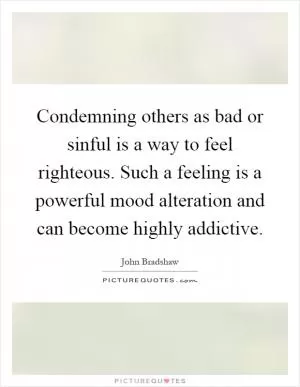 Condemning others as bad or sinful is a way to feel righteous. Such a feeling is a powerful mood alteration and can become highly addictive Picture Quote #1