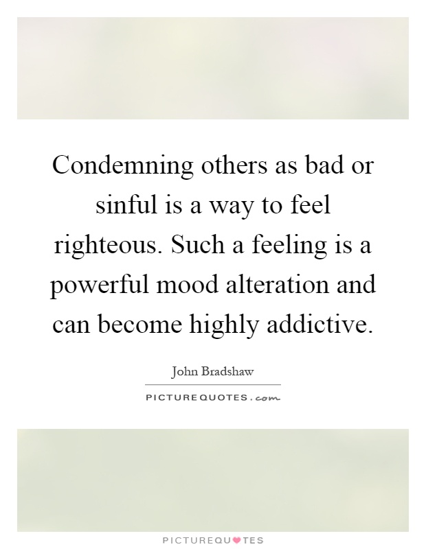 Condemning others as bad or sinful is a way to feel righteous. Such a feeling is a powerful mood alteration and can become highly addictive Picture Quote #1