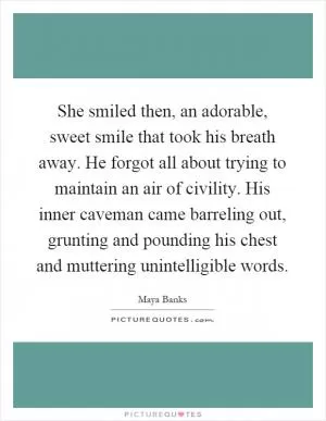She smiled then, an adorable, sweet smile that took his breath away. He forgot all about trying to maintain an air of civility. His inner caveman came barreling out, grunting and pounding his chest and muttering unintelligible words Picture Quote #1