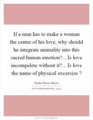 If a man has to make a woman the center of his love, why should he integrate animality into this sacred human emotion?... Is love incompelete without it?... Is love the name of physical excersize? Picture Quote #1