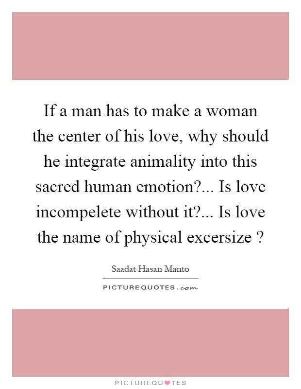 If a man has to make a woman the center of his love, why should he integrate animality into this sacred human emotion?... Is love incompelete without it?... Is love the name of physical excersize? Picture Quote #1