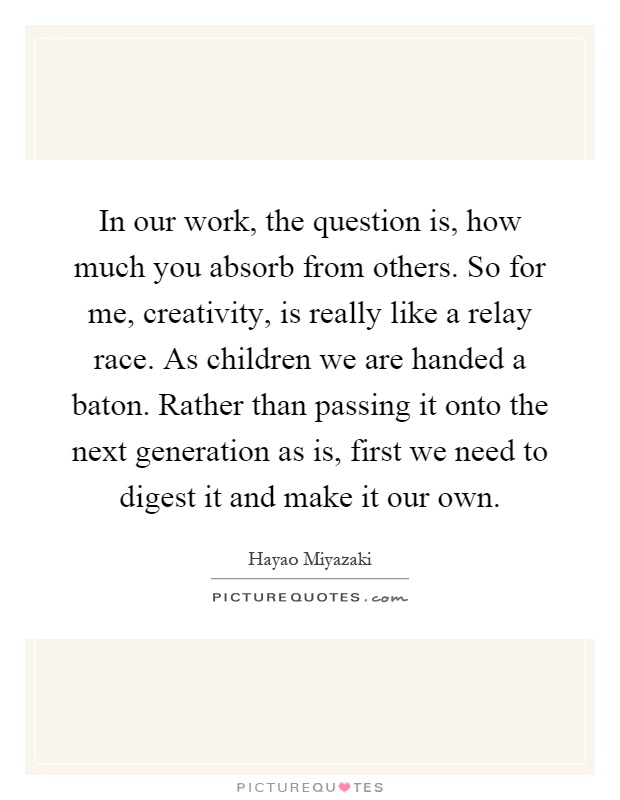 In our work, the question is, how much you absorb from others. So for me, creativity, is really like a relay race. As children we are handed a baton. Rather than passing it onto the next generation as is, first we need to digest it and make it our own Picture Quote #1