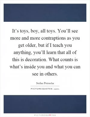 It’s toys, boy, all toys. You’ll see more and more contraptions as you get older, but if I teach you anything, you’ll learn that all of this is decoration. What counts is what’s inside you and what you can see in others Picture Quote #1