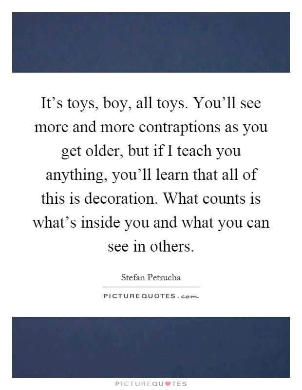 It's toys, boy, all toys. You'll see more and more contraptions as you get older, but if I teach you anything, you'll learn that all of this is decoration. What counts is what's inside you and what you can see in others Picture Quote #1