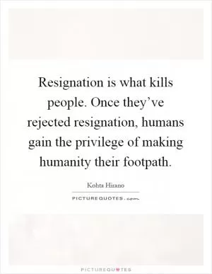 Resignation is what kills people. Once they’ve rejected resignation, humans gain the privilege of making humanity their footpath Picture Quote #1