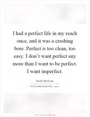 I had a perfect life in my reach once, and it was a crashing bore. Perfect is too clean, too easy. I don’t want perfect any more than I want to be perfect. I want imperfect Picture Quote #1