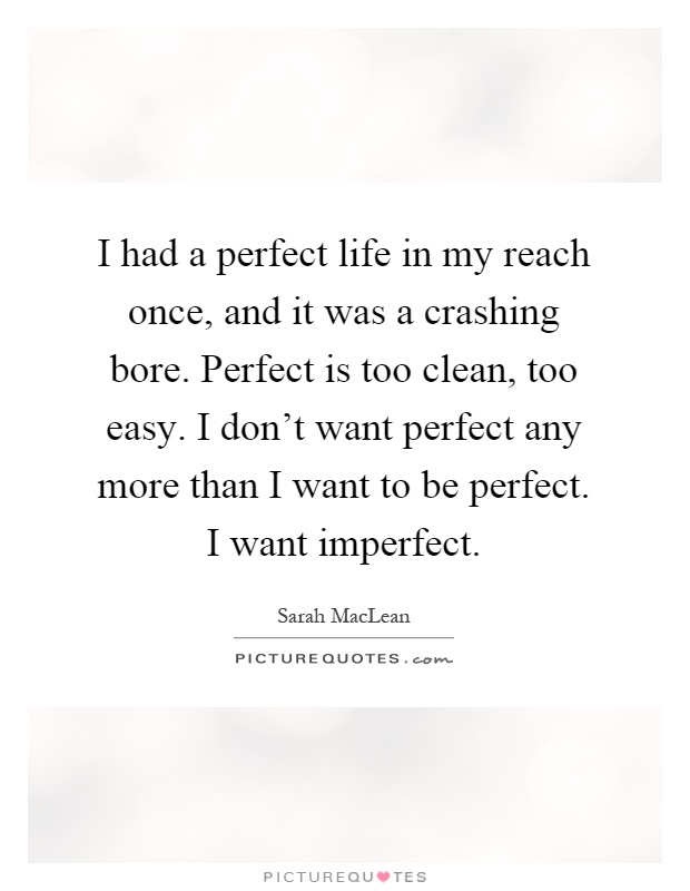 I had a perfect life in my reach once, and it was a crashing bore. Perfect is too clean, too easy. I don't want perfect any more than I want to be perfect. I want imperfect Picture Quote #1
