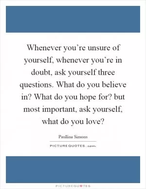 Whenever you’re unsure of yourself, whenever you’re in doubt, ask yourself three questions. What do you believe in? What do you hope for? but most important, ask yourself, what do you love? Picture Quote #1