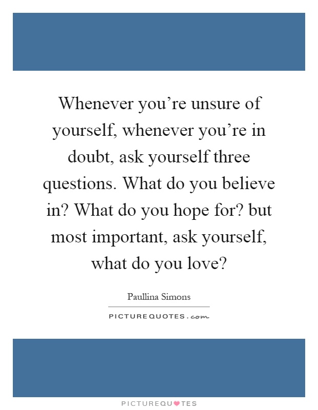 Whenever you're unsure of yourself, whenever you're in doubt, ask yourself three questions. What do you believe in? What do you hope for? but most important, ask yourself, what do you love? Picture Quote #1