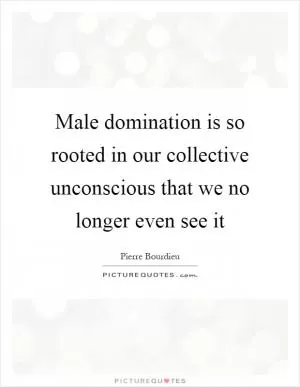 Male domination is so rooted in our collective unconscious that we no longer even see it Picture Quote #1