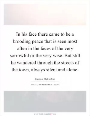 In his face there came to be a brooding peace that is seen most often in the faces of the very sorrowful or the very wise. But still he wandered through the streets of the town, always silent and alone Picture Quote #1