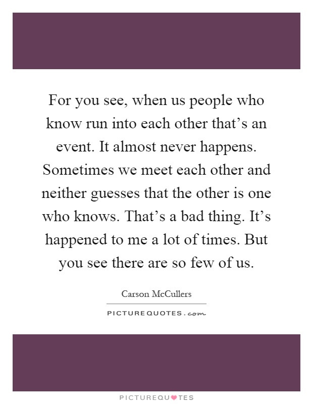 For you see, when us people who know run into each other that's an event. It almost never happens. Sometimes we meet each other and neither guesses that the other is one who knows. That's a bad thing. It's happened to me a lot of times. But you see there are so few of us Picture Quote #1