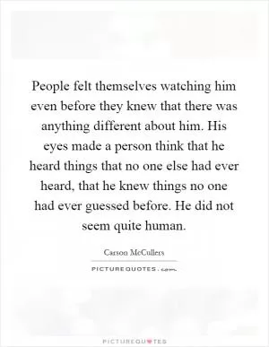 People felt themselves watching him even before they knew that there was anything different about him. His eyes made a person think that he heard things that no one else had ever heard, that he knew things no one had ever guessed before. He did not seem quite human Picture Quote #1