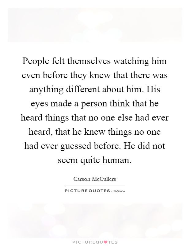 People felt themselves watching him even before they knew that there was anything different about him. His eyes made a person think that he heard things that no one else had ever heard, that he knew things no one had ever guessed before. He did not seem quite human Picture Quote #1