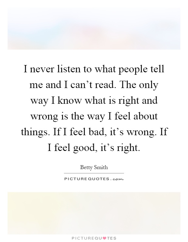 I never listen to what people tell me and I can't read. The only way I know what is right and wrong is the way I feel about things. If I feel bad, it's wrong. If I feel good, it's right Picture Quote #1