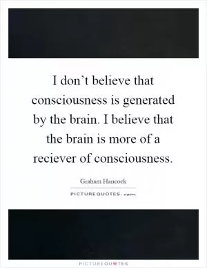 I don’t believe that consciousness is generated by the brain. I believe that the brain is more of a reciever of consciousness Picture Quote #1