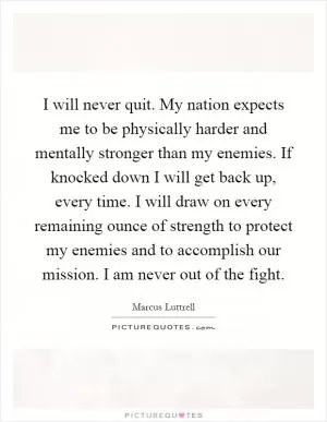 I will never quit. My nation expects me to be physically harder and mentally stronger than my enemies. If knocked down I will get back up, every time. I will draw on every remaining ounce of strength to protect my enemies and to accomplish our mission. I am never out of the fight Picture Quote #1