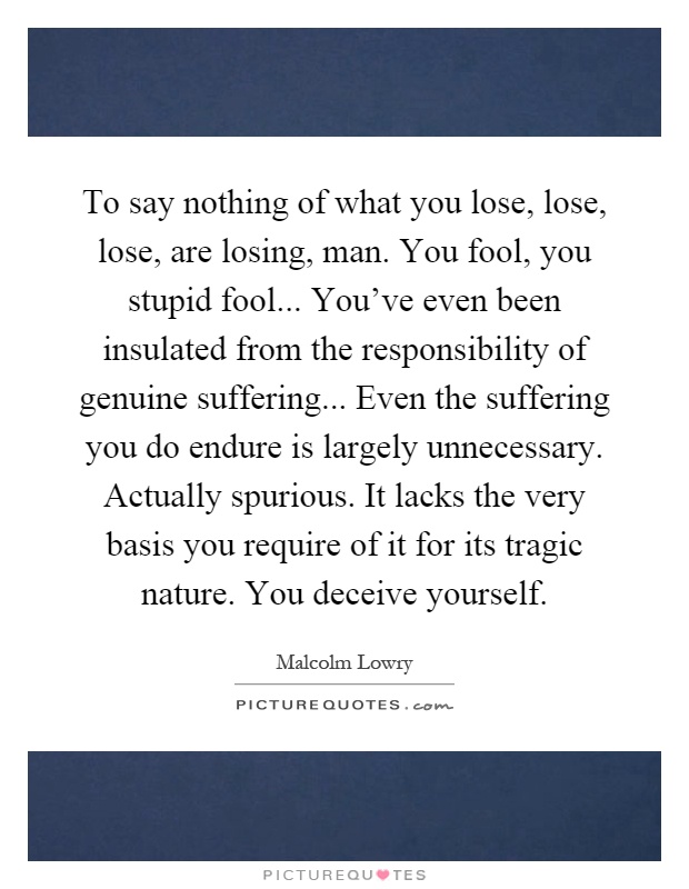 To say nothing of what you lose, lose, lose, are losing, man. You fool, you stupid fool... You've even been insulated from the responsibility of genuine suffering... Even the suffering you do endure is largely unnecessary. Actually spurious. It lacks the very basis you require of it for its tragic nature. You deceive yourself Picture Quote #1