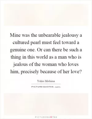 Mine was the unbearable jealousy a cultured pearl must feel toward a genuine one. Or can there be such a thing in this world as a man who is jealous of the woman who loves him, precisely because of her love? Picture Quote #1