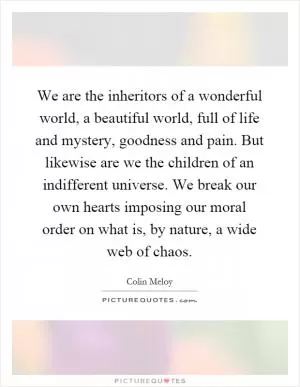 We are the inheritors of a wonderful world, a beautiful world, full of life and mystery, goodness and pain. But likewise are we the children of an indifferent universe. We break our own hearts imposing our moral order on what is, by nature, a wide web of chaos Picture Quote #1