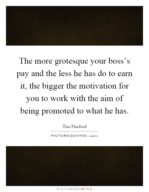 The more grotesque your boss's pay and the less he has do to earn it, the bigger the motivation for you to work with the aim of being promoted to what he has Picture Quote #1
