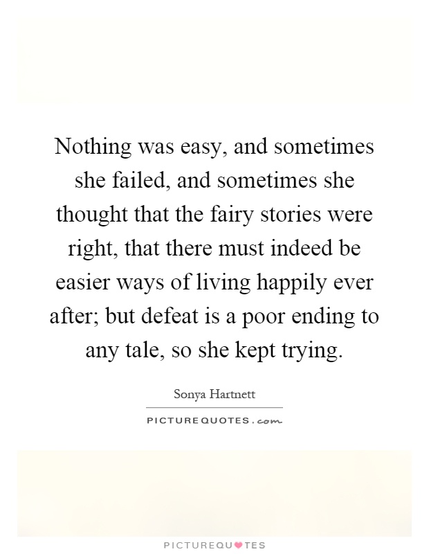 Nothing was easy, and sometimes she failed, and sometimes she thought that the fairy stories were right, that there must indeed be easier ways of living happily ever after; but defeat is a poor ending to any tale, so she kept trying Picture Quote #1