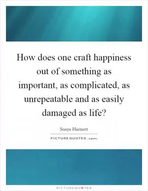 How does one craft happiness out of something as important, as complicated, as unrepeatable and as easily damaged as life? Picture Quote #1