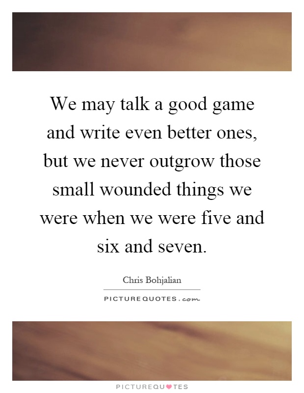 We may talk a good game and write even better ones, but we never outgrow those small wounded things we were when we were five and six and seven Picture Quote #1