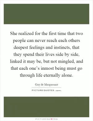 She realized for the first time that two people can never reach each others deepest feelings and instincts, that they spend their lives side by side, linked it may be, but not mingled, and that each one’s inmost being must go through life eternally alone Picture Quote #1