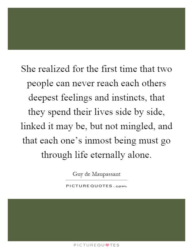 She realized for the first time that two people can never reach each others deepest feelings and instincts, that they spend their lives side by side, linked it may be, but not mingled, and that each one's inmost being must go through life eternally alone Picture Quote #1