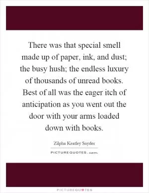 There was that special smell made up of paper, ink, and dust; the busy hush; the endless luxury of thousands of unread books. Best of all was the eager itch of anticipation as you went out the door with your arms loaded down with books Picture Quote #1