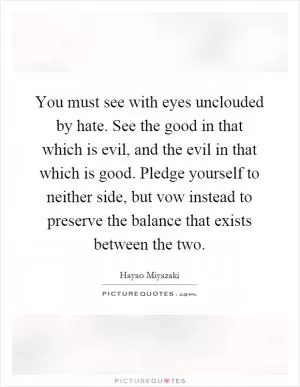 You must see with eyes unclouded by hate. See the good in that which is evil, and the evil in that which is good. Pledge yourself to neither side, but vow instead to preserve the balance that exists between the two Picture Quote #1