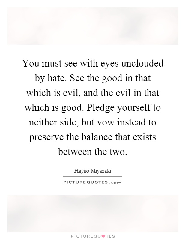 You must see with eyes unclouded by hate. See the good in that which is evil, and the evil in that which is good. Pledge yourself to neither side, but vow instead to preserve the balance that exists between the two Picture Quote #1