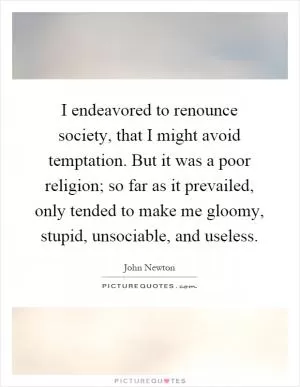 I endeavored to renounce society, that I might avoid temptation. But it was a poor religion; so far as it prevailed, only tended to make me gloomy, stupid, unsociable, and useless Picture Quote #1