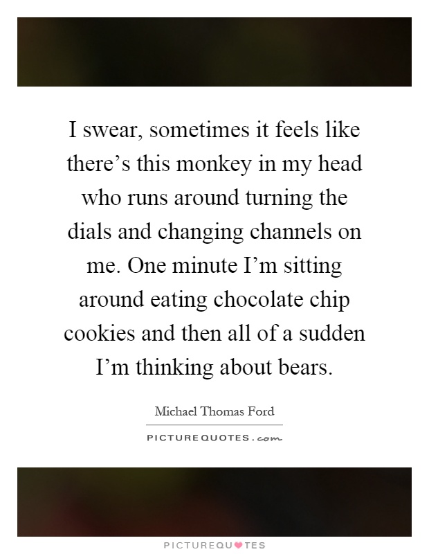 I swear, sometimes it feels like there's this monkey in my head who runs around turning the dials and changing channels on me. One minute I'm sitting around eating chocolate chip cookies and then all of a sudden I'm thinking about bears Picture Quote #1