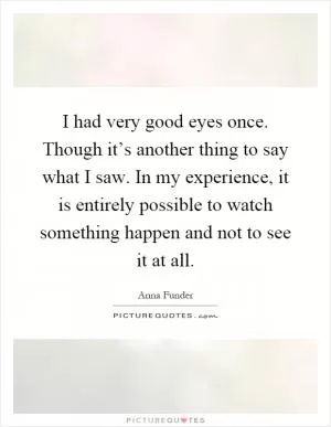 I had very good eyes once. Though it’s another thing to say what I saw. In my experience, it is entirely possible to watch something happen and not to see it at all Picture Quote #1