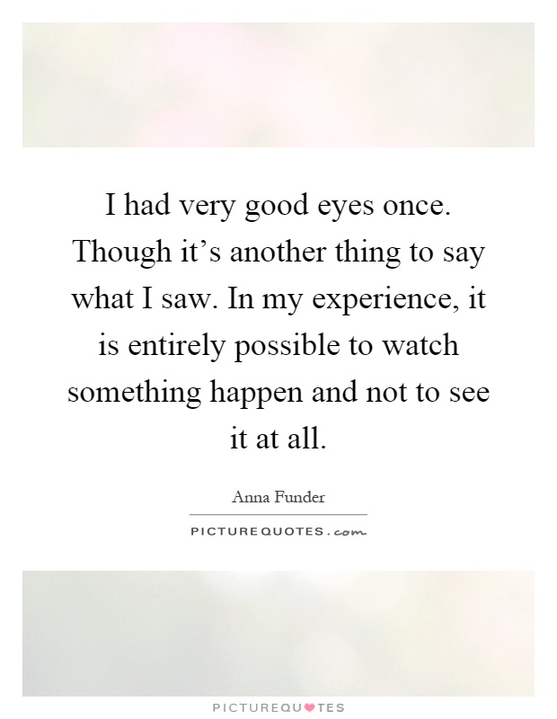 I had very good eyes once. Though it's another thing to say what I saw. In my experience, it is entirely possible to watch something happen and not to see it at all Picture Quote #1