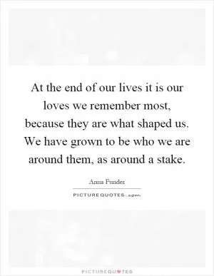 At the end of our lives it is our loves we remember most, because they are what shaped us. We have grown to be who we are around them, as around a stake Picture Quote #1