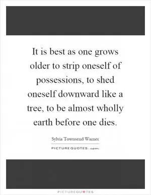 It is best as one grows older to strip oneself of possessions, to shed oneself downward like a tree, to be almost wholly earth before one dies Picture Quote #1