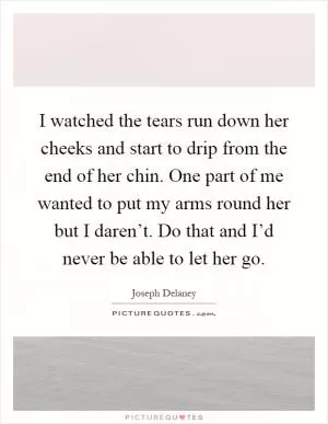 I watched the tears run down her cheeks and start to drip from the end of her chin. One part of me wanted to put my arms round her but I daren’t. Do that and I’d never be able to let her go Picture Quote #1