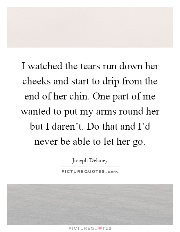 I watched the tears run down her cheeks and start to drip from the end of her chin. One part of me wanted to put my arms round her but I daren't. Do that and I'd never be able to let her go Picture Quote #1